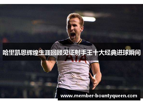 哈里凯恩辉煌生涯回顾见证射手王十大经典进球瞬间