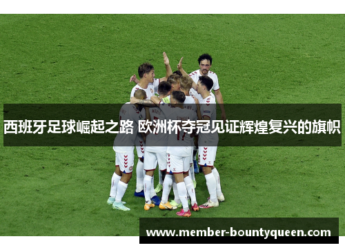 西班牙足球崛起之路 欧洲杯夺冠见证辉煌复兴的旗帜