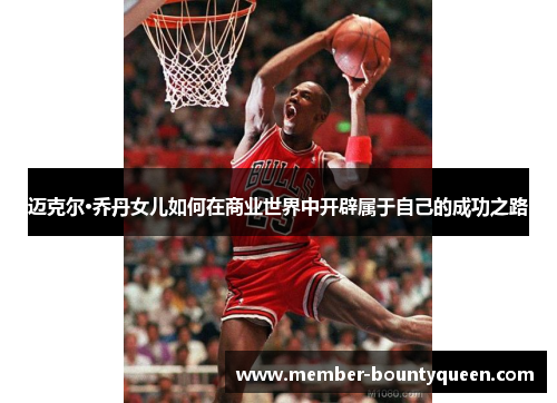 迈克尔·乔丹女儿如何在商业世界中开辟属于自己的成功之路