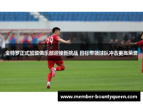 金特罗正式加盟俱乐部迎接新挑战 目标带领球队冲击更高荣誉