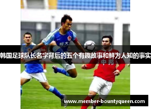 韩国足球队长名字背后的五个有趣故事和鲜为人知的事实
