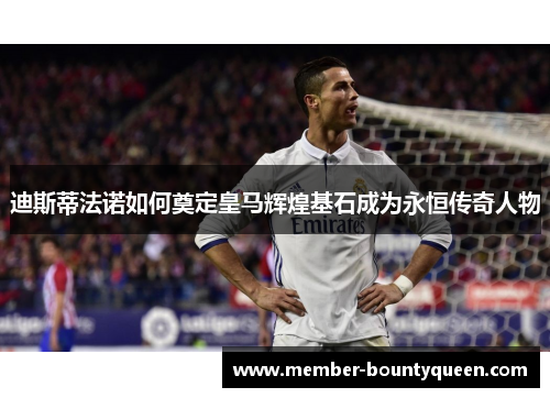 迪斯蒂法诺如何奠定皇马辉煌基石成为永恒传奇人物