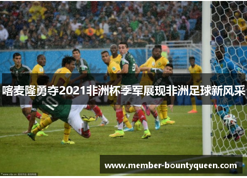 喀麦隆勇夺2021非洲杯季军展现非洲足球新风采