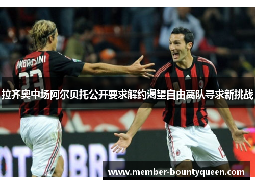 拉齐奥中场阿尔贝托公开要求解约渴望自由离队寻求新挑战