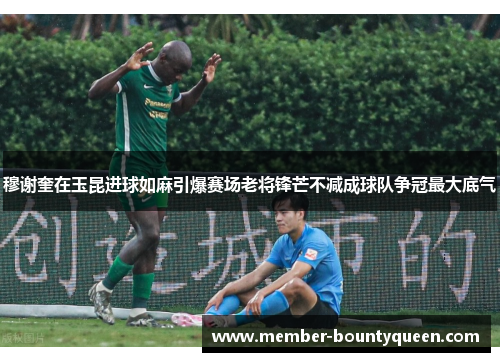 穆谢奎在玉昆进球如麻引爆赛场老将锋芒不减成球队争冠最大底气