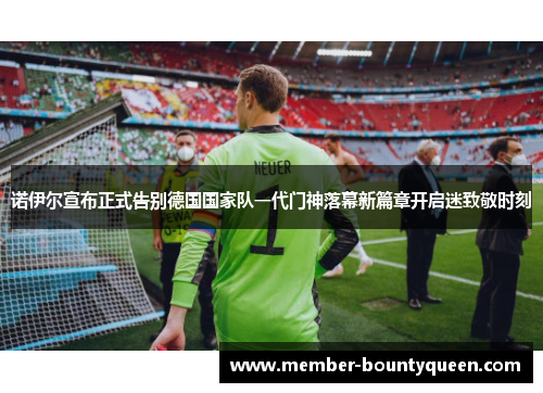 诺伊尔宣布正式告别德国国家队一代门神落幕新篇章开启迷致敬时刻