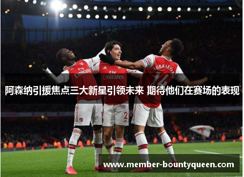 阿森纳引援焦点三大新星引领未来 期待他们在赛场的表现