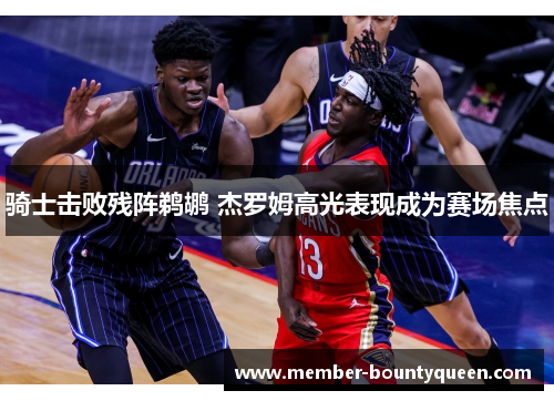 骑士击败残阵鹈鹕 杰罗姆高光表现成为赛场焦点