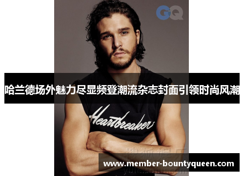 哈兰德场外魅力尽显频登潮流杂志封面引领时尚风潮